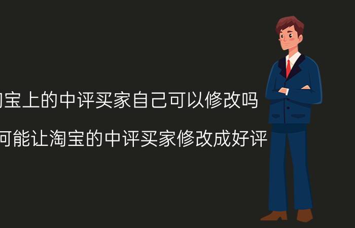 淘宝上的中评买家自己可以修改吗 如何能让淘宝的中评买家修改成好评？